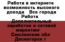 Работа в интернете, возможность высокого дохода - Все города Работа » Дополнительный заработок и сетевой маркетинг   . Смоленская обл.,Десногорск г.